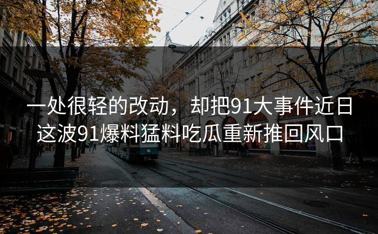 一处很轻的改动，却把91大事件近日这波91爆料猛料吃瓜重新推回风口