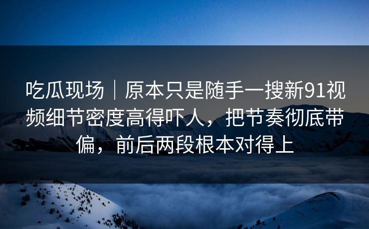 吃瓜现场｜原本只是随手一搜新91视频细节密度高得吓人，把节奏彻底带偏，前后两段根本对得上