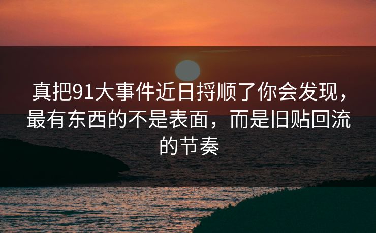 真把91大事件近日捋顺了你会发现，最有东西的不是表面，而是旧贴回流的节奏