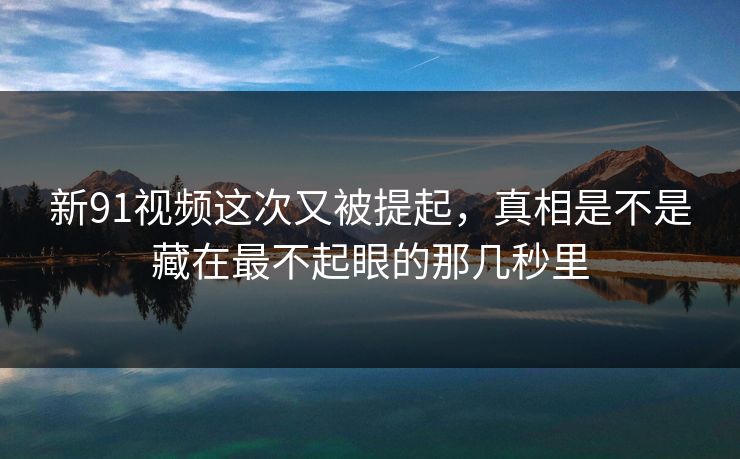 新91视频这次又被提起，真相是不是藏在最不起眼的那几秒里