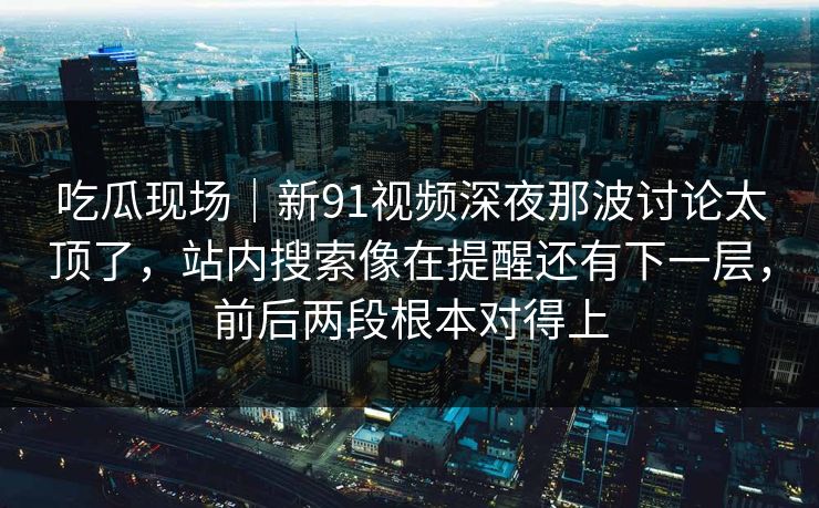吃瓜现场｜新91视频深夜那波讨论太顶了，站内搜索像在提醒还有下一层，前后两段根本对得上