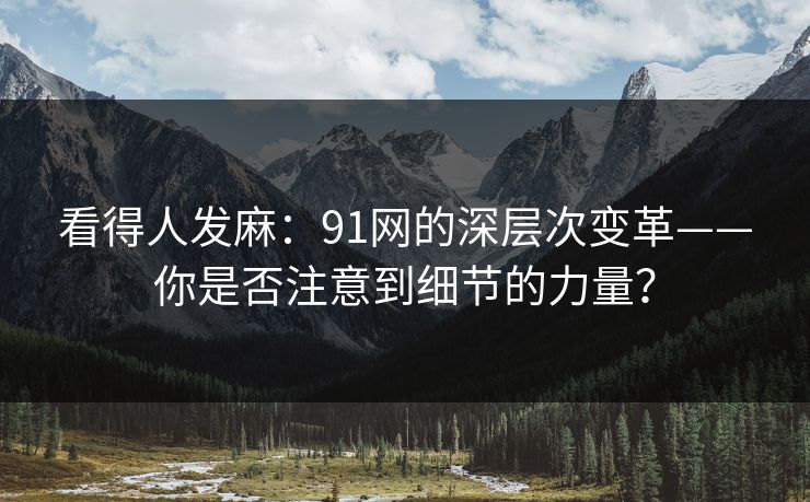 看得人发麻:91网的深层次变革——你是否注意到细节的力量? 看得人发麻:91网的深层次变革——你是否注意到细节的力量?