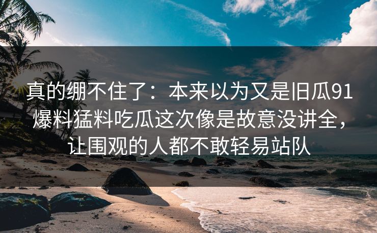 真的绷不住了：本来以为又是旧瓜91爆料猛料吃瓜这次像是故意没讲全，让围观的人都不敢轻易站队