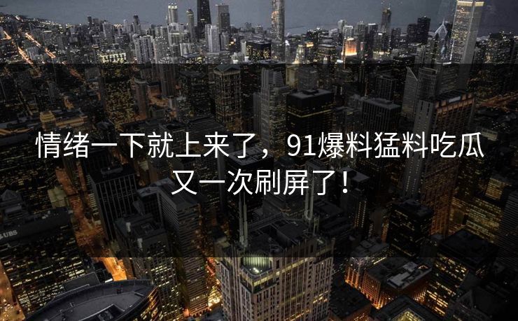 情绪一下就上来了，91爆料猛料吃瓜又一次刷屏了！