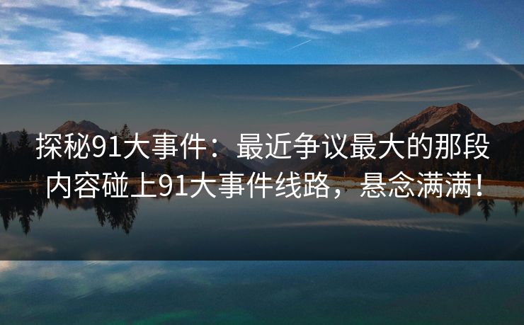 探秘91大事件：最近争议最大的那段内容碰上91大事件线路，悬念满满！