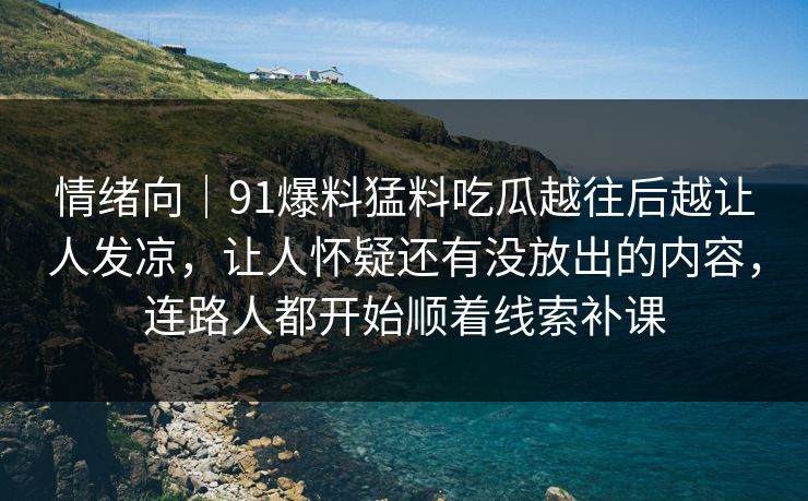 情绪向｜91爆料猛料吃瓜越往后越让人发凉，让人怀疑还有没放出的内容，连路人都开始顺着线索补课