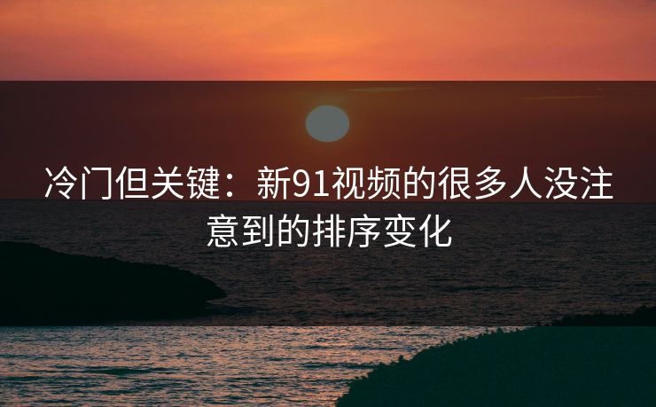 冷门但关键：新91视频的很多人没注意到的排序变化