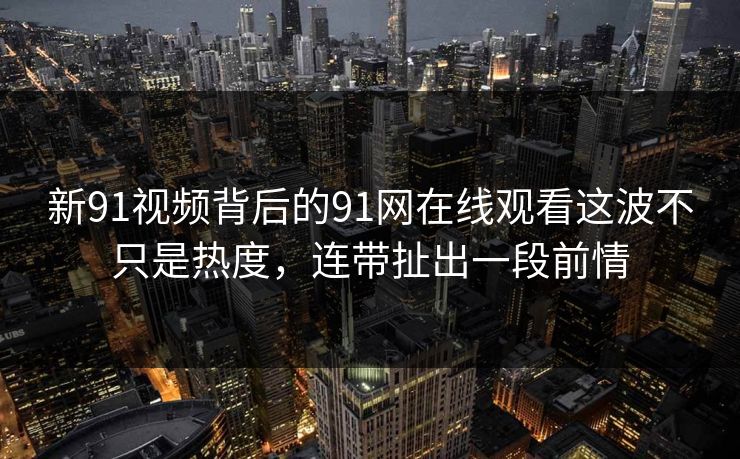 新91视频背后的91网在线观看这波不只是热度，连带扯出一段前情