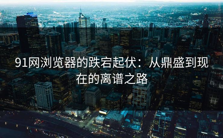 91网浏览器的跌宕起伏：从鼎盛到现在的离谱之路