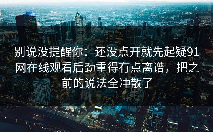 别说没提醒你：还没点开就先起疑91网在线观看后劲重得有点离谱，把之前的说法全冲散了