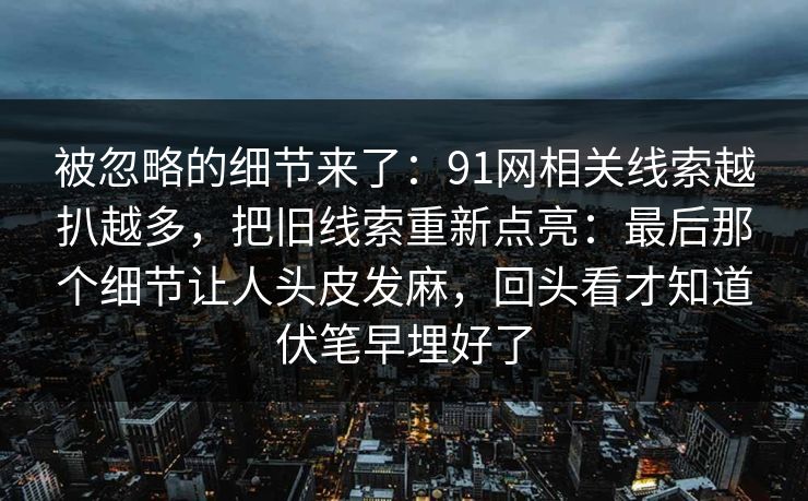 被忽略的细节来了：91网相关线索越扒越多，把旧线索重新点亮：最后那个细节让人头皮发麻，回头看才知道伏笔早埋好了