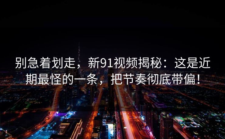 别急着划走，新91视频揭秘：这是近期最怪的一条，把节奏彻底带偏！