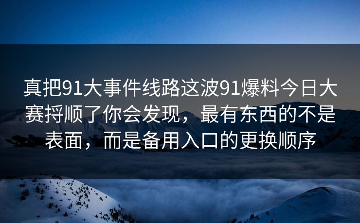真把91大事件线路这波91爆料今日大赛捋顺了你会发现，最有东西的不是表面，而是备用入口的更换顺序