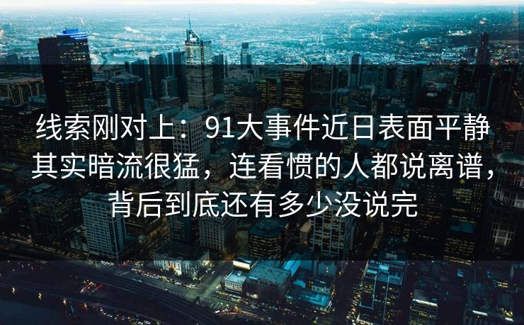 线索刚对上：91大事件近日表面平静其实暗流很猛，连看惯的人都说离谱，背后到底还有多少没说完