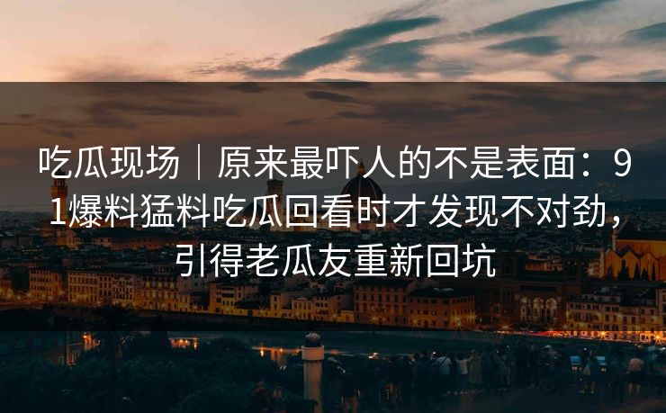 吃瓜现场｜原来最吓人的不是表面：91爆料猛料吃瓜回看时才发现不对劲，引得老瓜友重新回坑