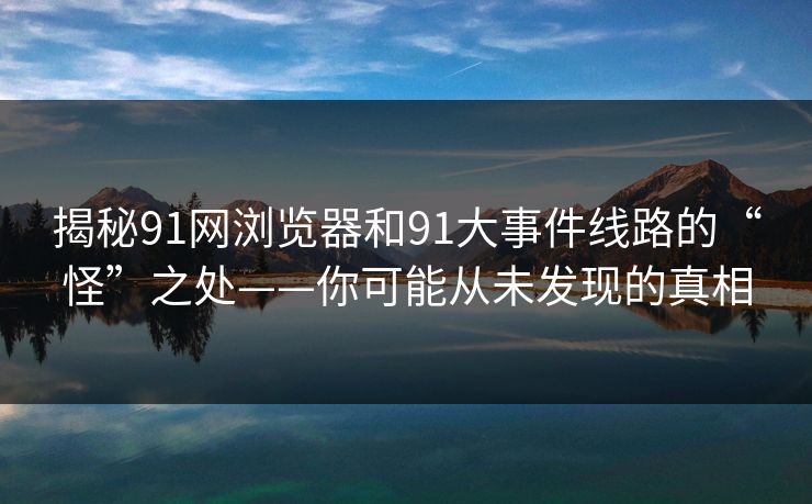 揭秘91网浏览器和91大事件线路的“怪”之处——你可能从未发现的真相