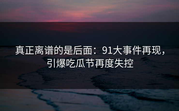 真正离谱的是后面：91大事件再现，引爆吃瓜节再度失控
