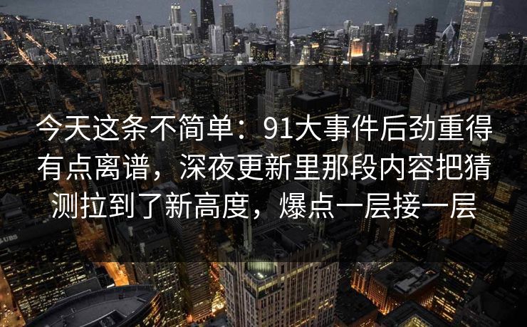今天这条不简单：91大事件后劲重得有点离谱，深夜更新里那段内容把猜测拉到了新高度，爆点一层接一层