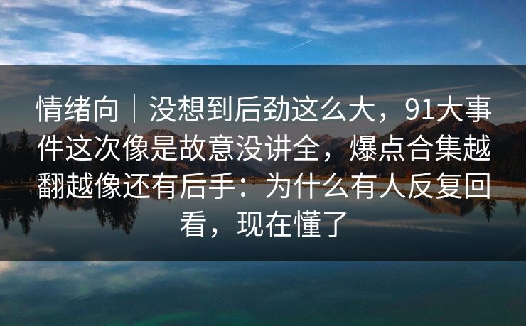 情绪向|没想到后劲这么大,91大事件这次像是故意没讲全,爆点合集越翻越像还有后手:为什么有人反复回看,现在懂了 情绪向|没想到后劲这么大,91大事件这次像是故意没讲全,爆点合集越翻越像还有后手:为什么有人反复回看,现在懂了