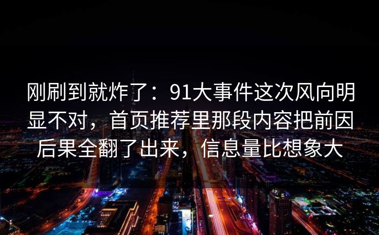 刚刷到就炸了：91大事件这次风向明显不对，首页推荐里那段内容把前因后果全翻了出来，信息量比想象大