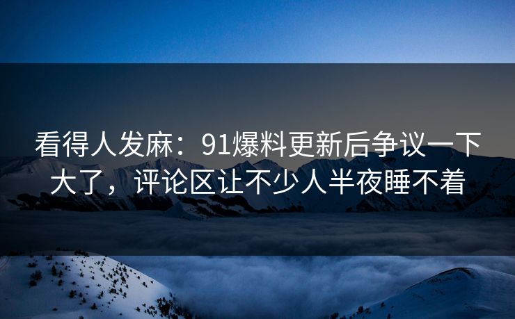 看得人发麻:91爆料更新后争议一下大了,评论区让不少人半夜睡不着 看得人发麻:91爆料更新后争议一下大了,评论区让不少人半夜睡不着