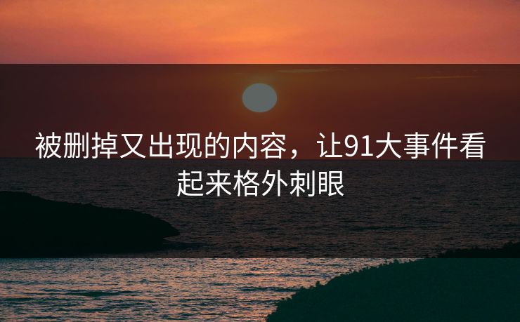 被删掉又出现的内容，让91大事件看起来格外刺眼