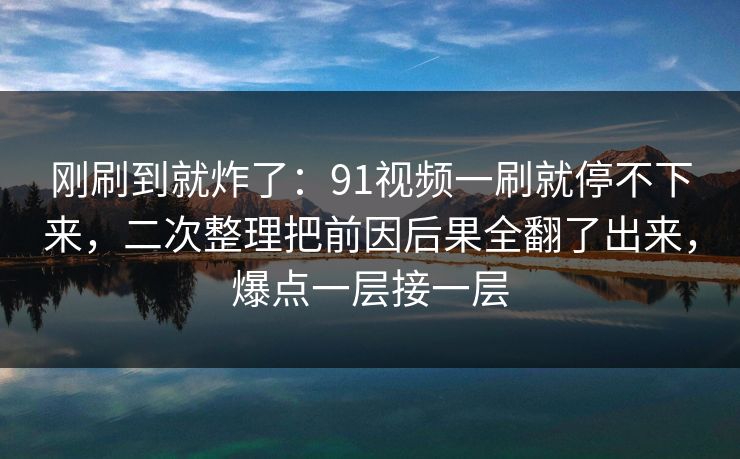 刚刷到就炸了：91视频一刷就停不下来，二次整理把前因后果全翻了出来，爆点一层接一层