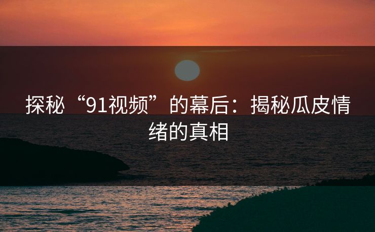 探秘“91视频”的幕后:揭秘瓜皮情绪的真相 探秘“91视频”的幕后:揭秘瓜皮情绪的真相