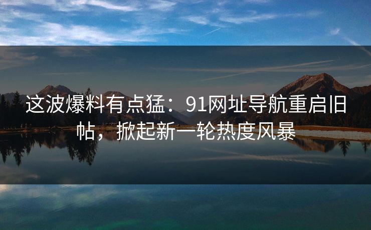 这波爆料有点猛：91网址导航重启旧帖，掀起新一轮热度风暴