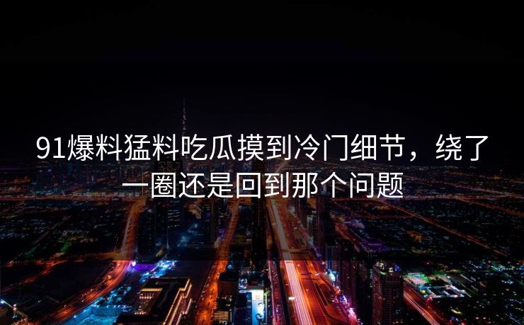 91爆料猛料吃瓜摸到冷门细节，绕了一圈还是回到那个问题
