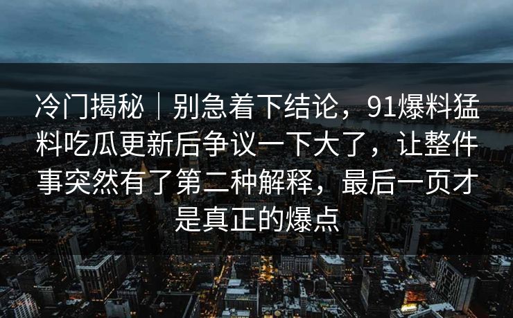 冷门揭秘｜别急着下结论，91爆料猛料吃瓜更新后争议一下大了，让整件事突然有了第二种解释，最后一页才是真正的爆点