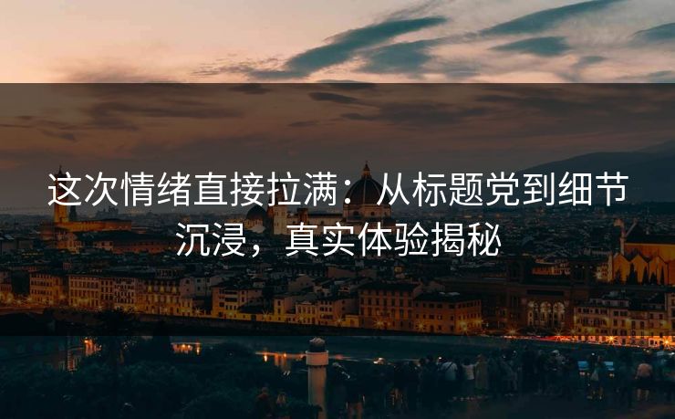 这次情绪直接拉满：从标题党到细节沉浸，真实体验揭秘