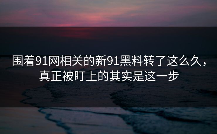 围着91网相关的新91黑料转了这么久，真正被盯上的其实是这一步