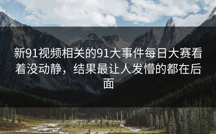 新91视频相关的91大事件每日大赛看着没动静，结果最让人发懵的都在后面