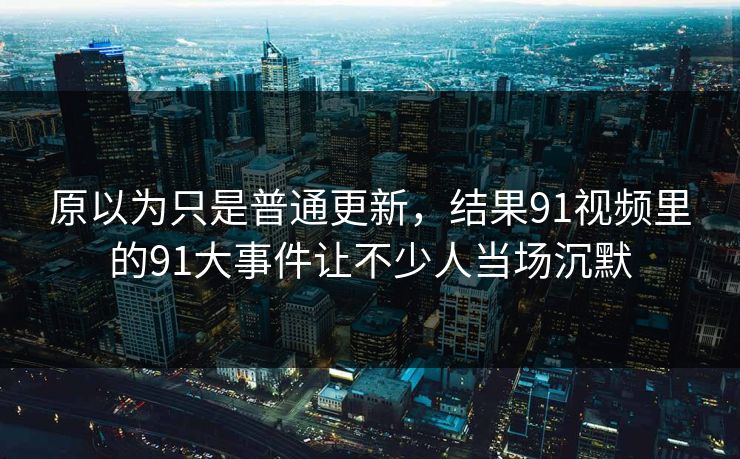 原以为只是普通更新，结果91视频里的91大事件让不少人当场沉默