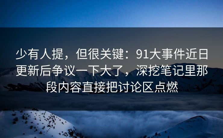 少有人提，但很关键：91大事件近日更新后争议一下大了，深挖笔记里那段内容直接把讨论区点燃
