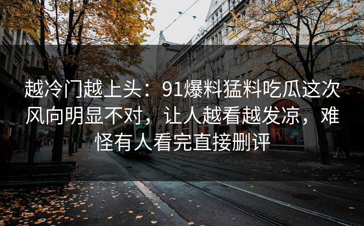 越冷门越上头：91爆料猛料吃瓜这次风向明显不对，让人越看越发凉，难怪有人看完直接删评