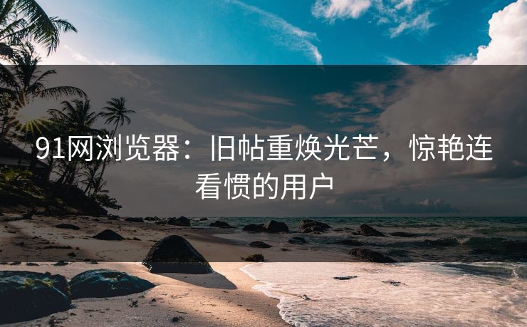 91网浏览器：旧帖重焕光芒，惊艳连看惯的用户