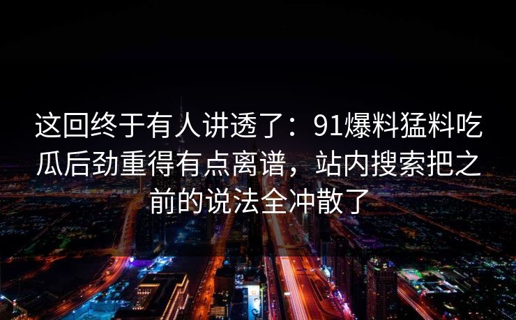 这回终于有人讲透了：91爆料猛料吃瓜后劲重得有点离谱，站内搜索把之前的说法全冲散了