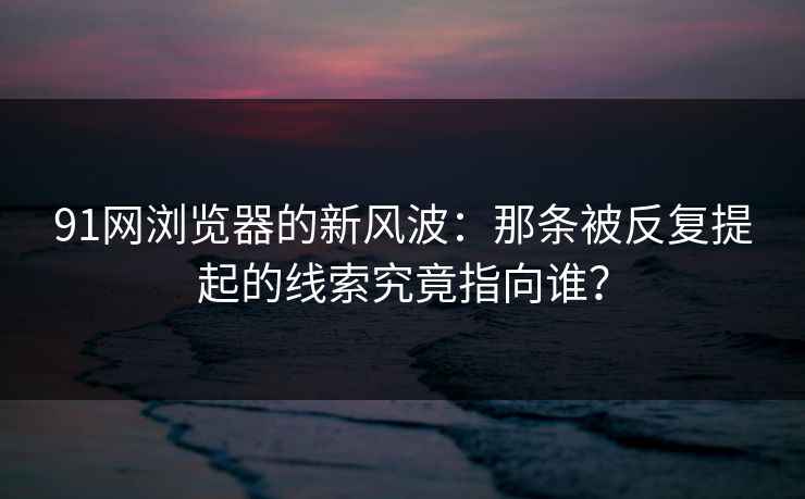 91网浏览器的新风波：那条被反复提起的线索究竟指向谁？