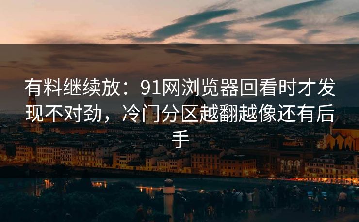 有料继续放：91网浏览器回看时才发现不对劲，冷门分区越翻越像还有后手