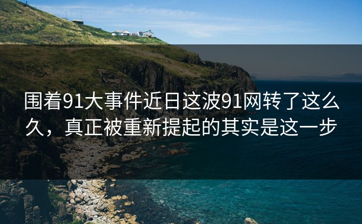 围着91大事件近日这波91网转了这么久，真正被重新提起的其实是这一步