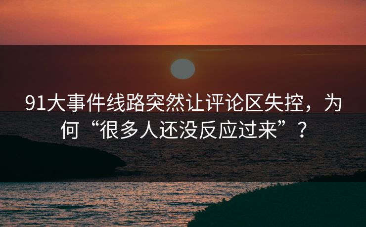 91大事件线路突然让评论区失控,为何“很多人还没反应过来”? 91大事件线路突然让评论区失控,为何“很多人还没反应过来”?