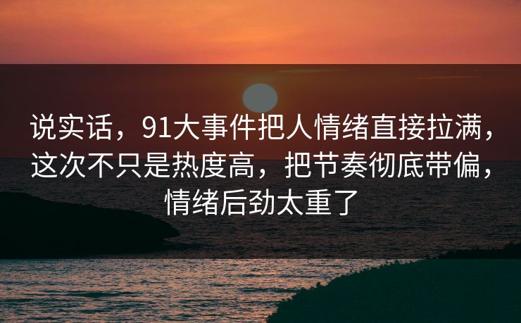 说实话,91大事件把人情绪直接拉满,这次不只是热度高,把节奏彻底带偏,情绪后劲太重了 说实话,91大事件把人情绪直接拉满,这次不只是热度高,把节奏彻底带偏,情绪后劲太重了
