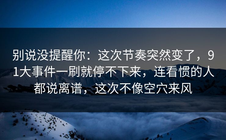 别说没提醒你:这次节奏突然变了,91大事件一刷就停不下来,连看惯的人都说离谱,这次不像空穴来风 别说没提醒你:这次节奏突然变了,91大事件一刷就停不下来,连看惯的人都说离谱,这次不像空穴来风