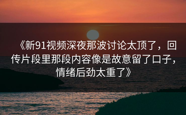 《新91视频深夜那波讨论太顶了，回传片段里那段内容像是故意留了口子，情绪后劲太重了》
