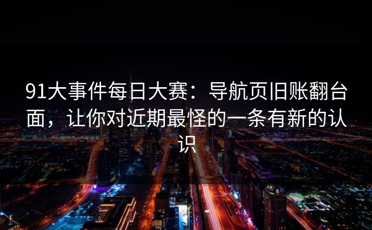 91大事件每日大赛：导航页旧账翻台面，让你对近期最怪的一条有新的认识