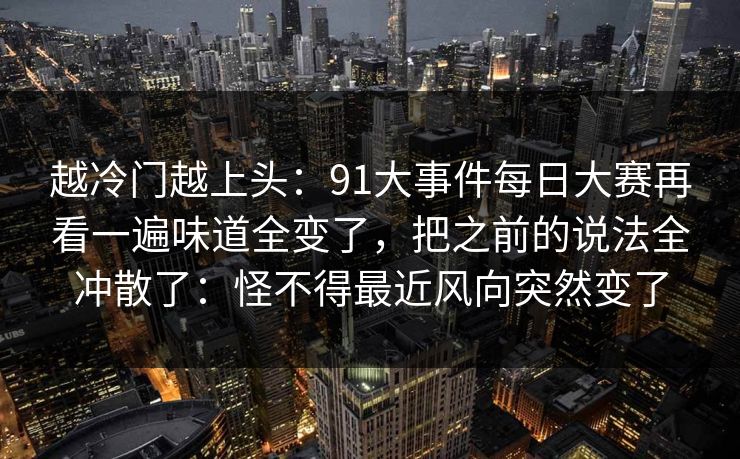 越冷门越上头：91大事件每日大赛再看一遍味道全变了，把之前的说法全冲散了：怪不得最近风向突然变了