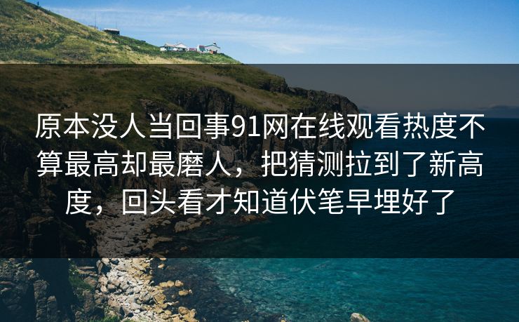 原本没人当回事91网在线观看热度不算最高却最磨人，把猜测拉到了新高度，回头看才知道伏笔早埋好了