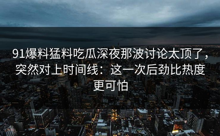 91爆料猛料吃瓜深夜那波讨论太顶了，突然对上时间线：这一次后劲比热度更可怕